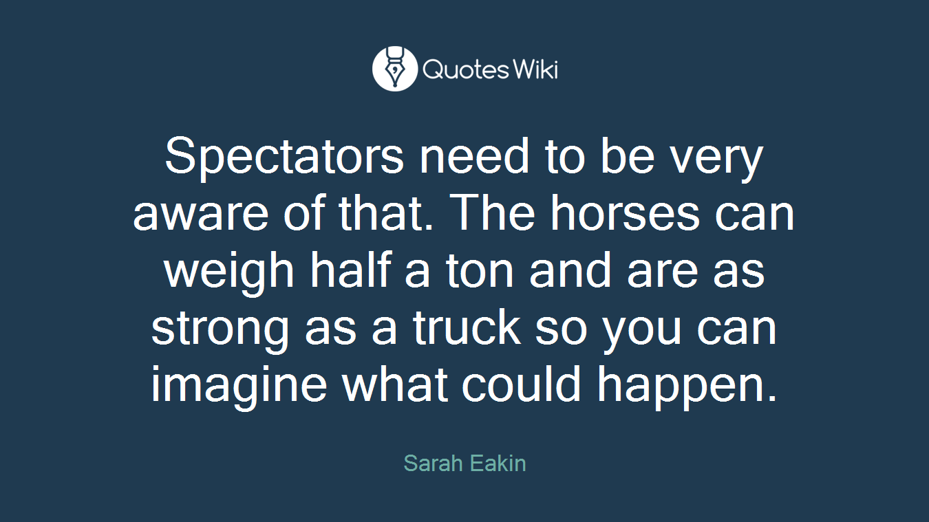 Spectators need to be very aware of that. The horses can weigh half a ton and are as strong as a truck so you can imagine what could happen.