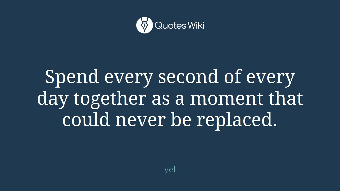 Spend every second of every day together as a moment that could never be replaced.