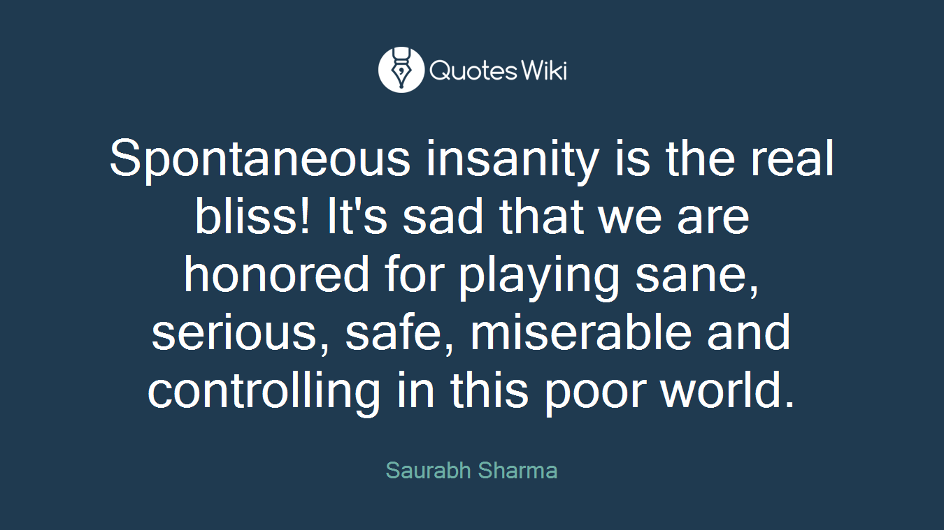Spontaneous insanity is the real bliss! It's sad that we are honored for playing sane, serious, safe, miserable and controlling in this poor world.