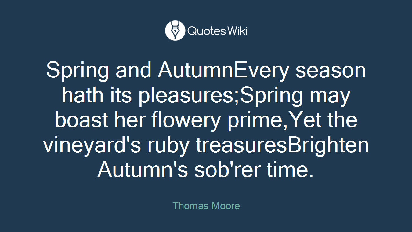 Spring and AutumnEvery season hath its pleasures;Spring may boast her flowery prime,Yet the vineyard's ruby treasuresBrighten Autumn's sob'rer time.
