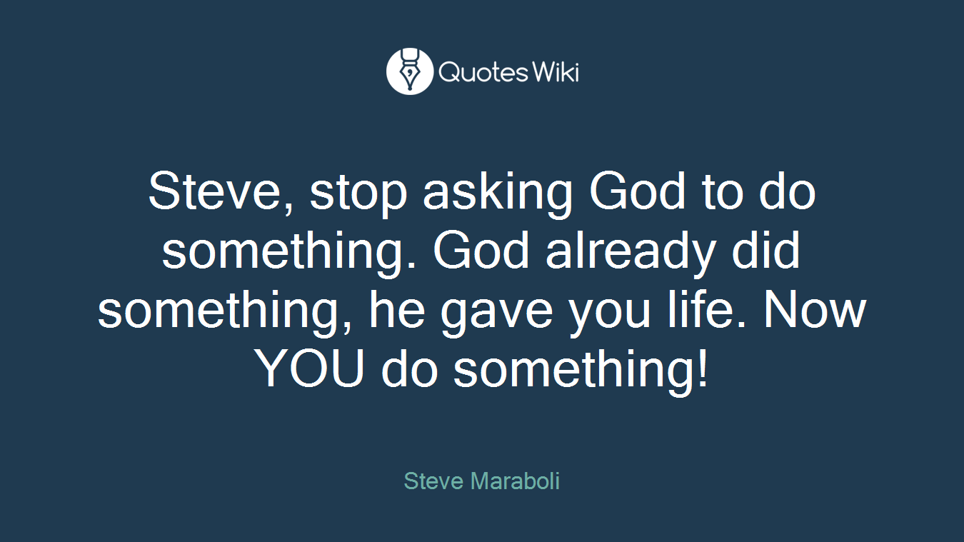 Steve, stop asking God to do something. God already did something, he gave you life. Now YOU do something!