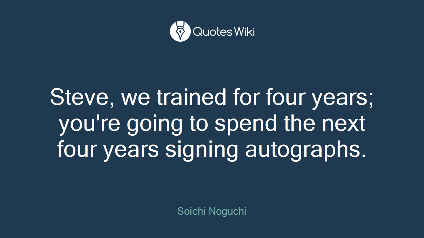 Steve, we trained for four years; you're going to spend the next four years signing autographs.