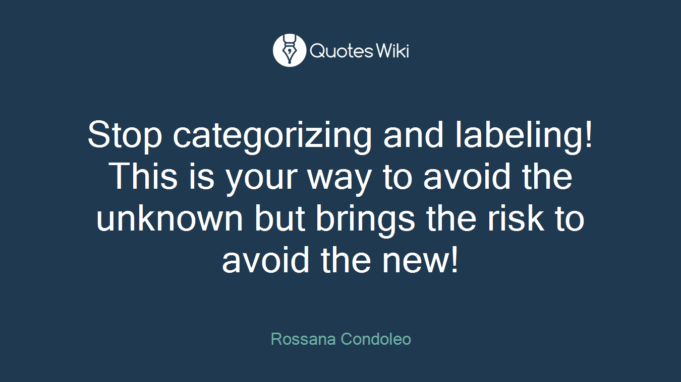 Stop categorizing and labeling! This is your way to avoid the unknown but brings the risk to avoid the new!