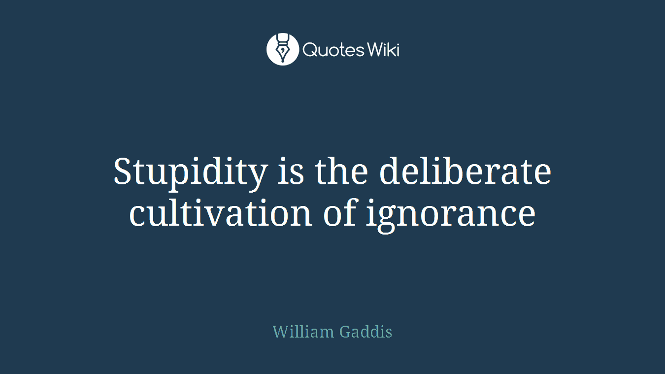 Stupidity is the deliberate cultivation of ignorance
