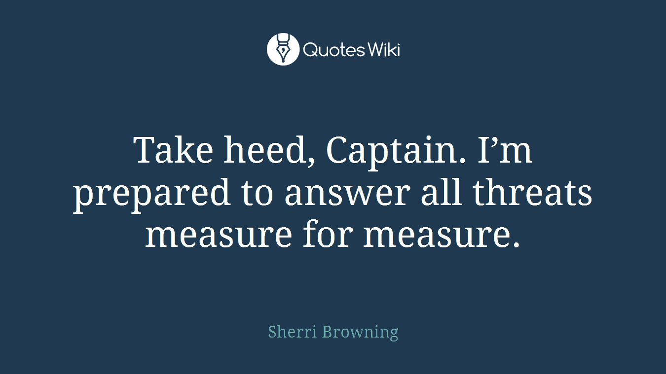 Take heed, Captain. I’m prepared to answer all threats measure for measure.