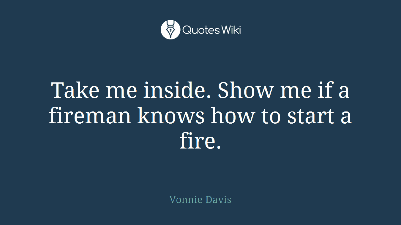 Take me inside. Show me if a fireman knows how to start a fire.