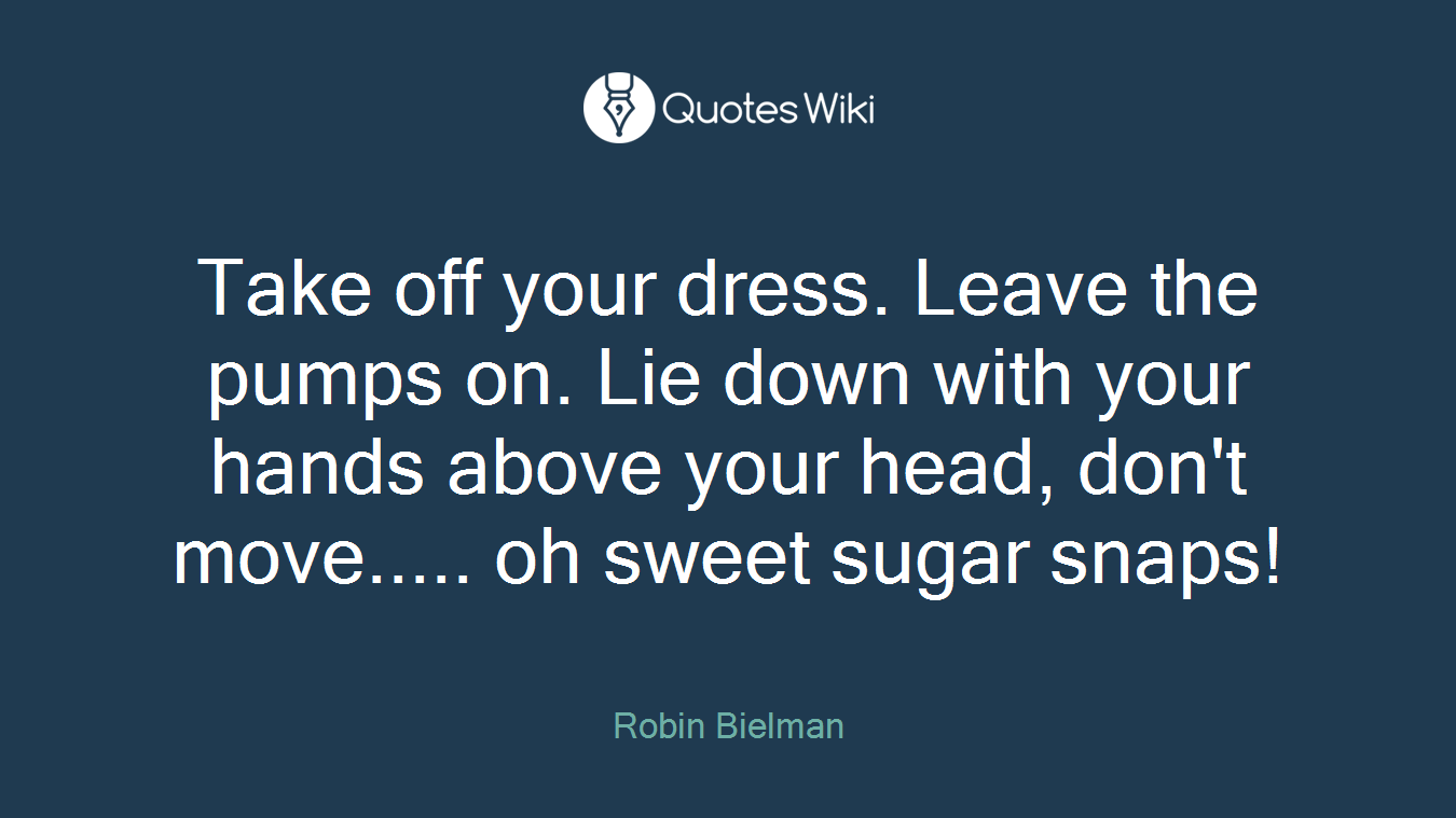 Take off your dress. Leave the pumps on. Lie down with your hands above your head, don't move..... oh sweet sugar snaps!