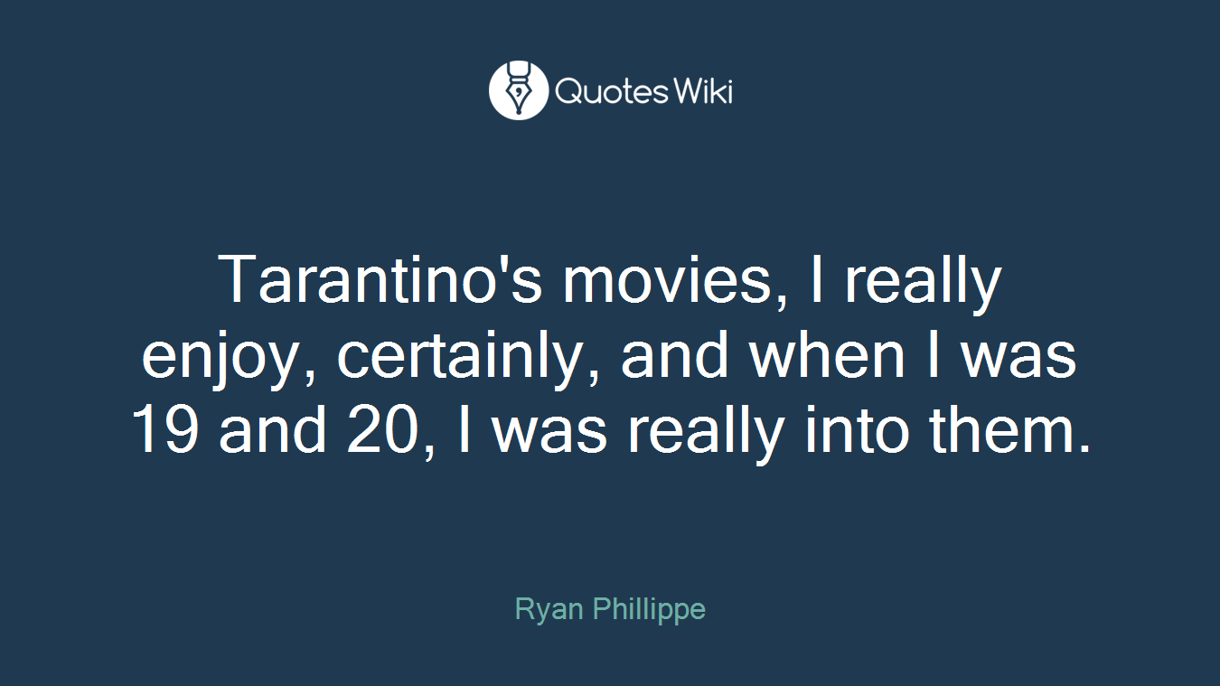 Tarantino's movies, I really enjoy, certainly, and when I was 19 and 20, I was really into them.