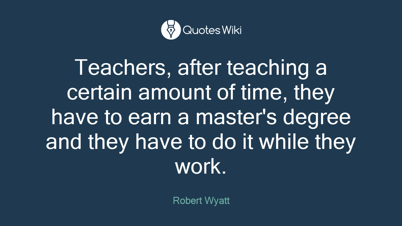 Teachers, after teaching a certain amount of time, they have to earn a master's degree and they have to do it while they work.