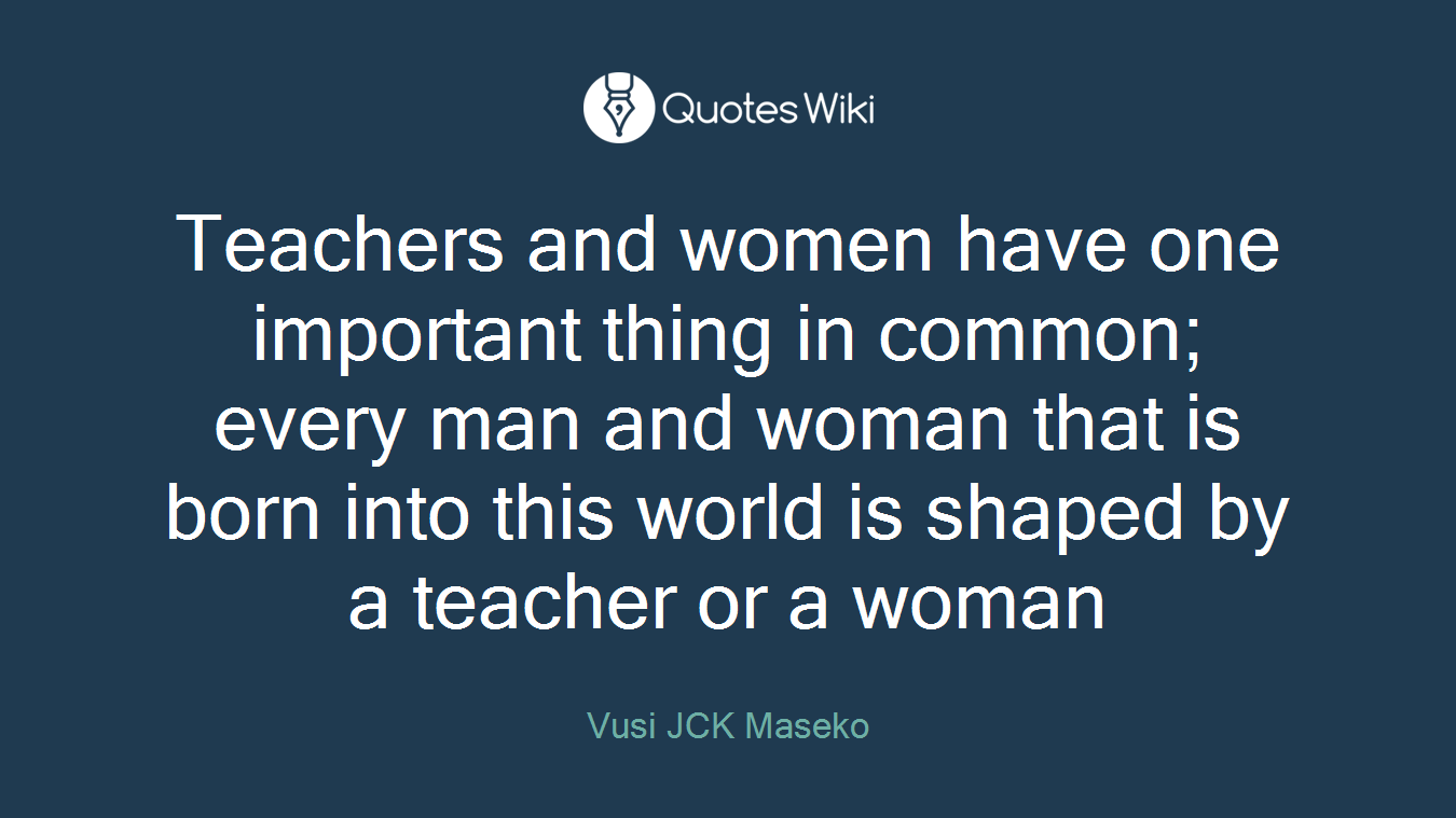 Teachers and women have one important thing in common; every man and woman that is born into this world is shaped by a teacher or a woman