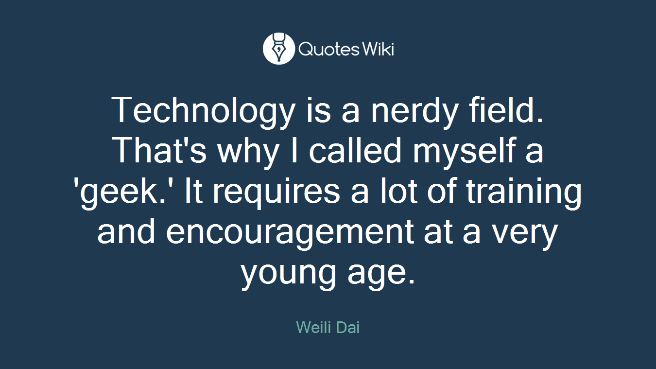 Technology is a nerdy field. That's why I called myself a 'geek.' It requires a lot of training and encouragement at a very young age.
