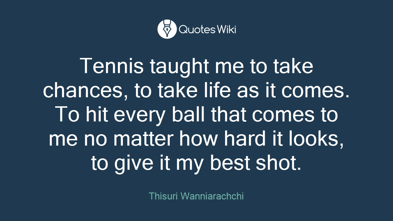 Tennis taught me to take chances, to take life as it comes. To hit every ball that comes to me no matter how hard it looks, to give it my best shot.