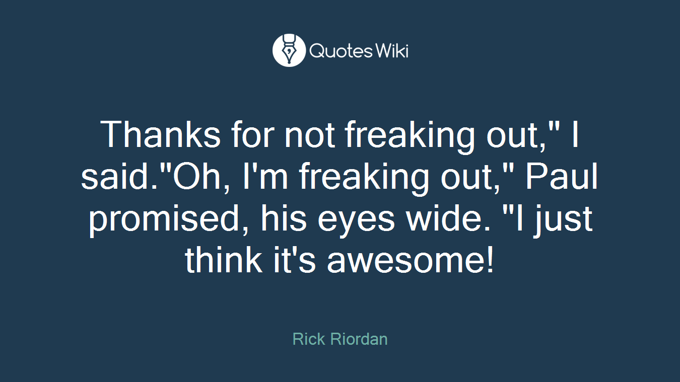 Thanks for not freaking out," I said."Oh, I'm freaking out," Paul promised, his eyes wide. "I just think it's awesome!