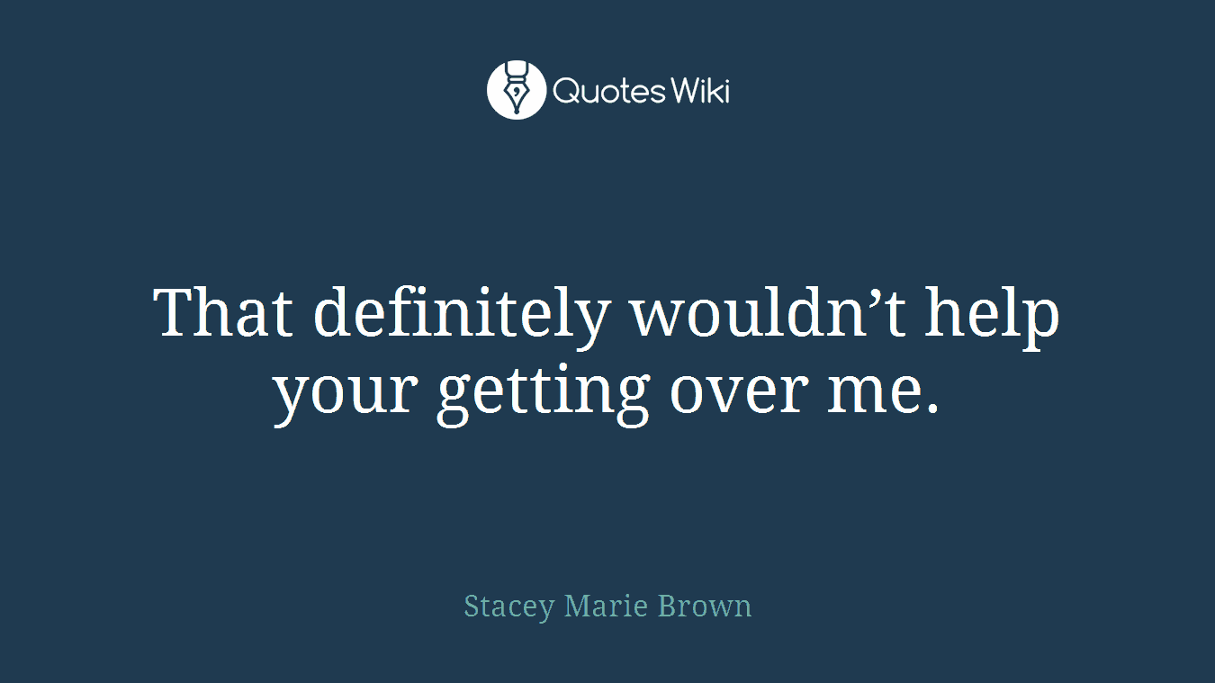 That definitely wouldn’t help your getting over me.