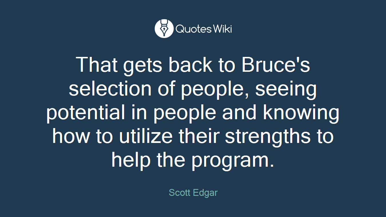 That gets back to Bruce's selection of people, seeing potential in people and knowing how to utilize their strengths to help the program.