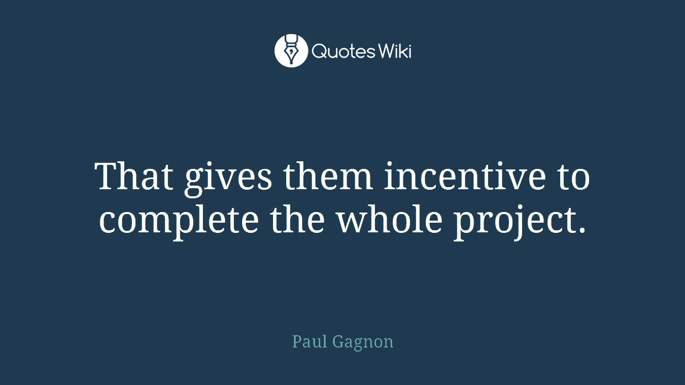 That gives them incentive to complete the whole project.