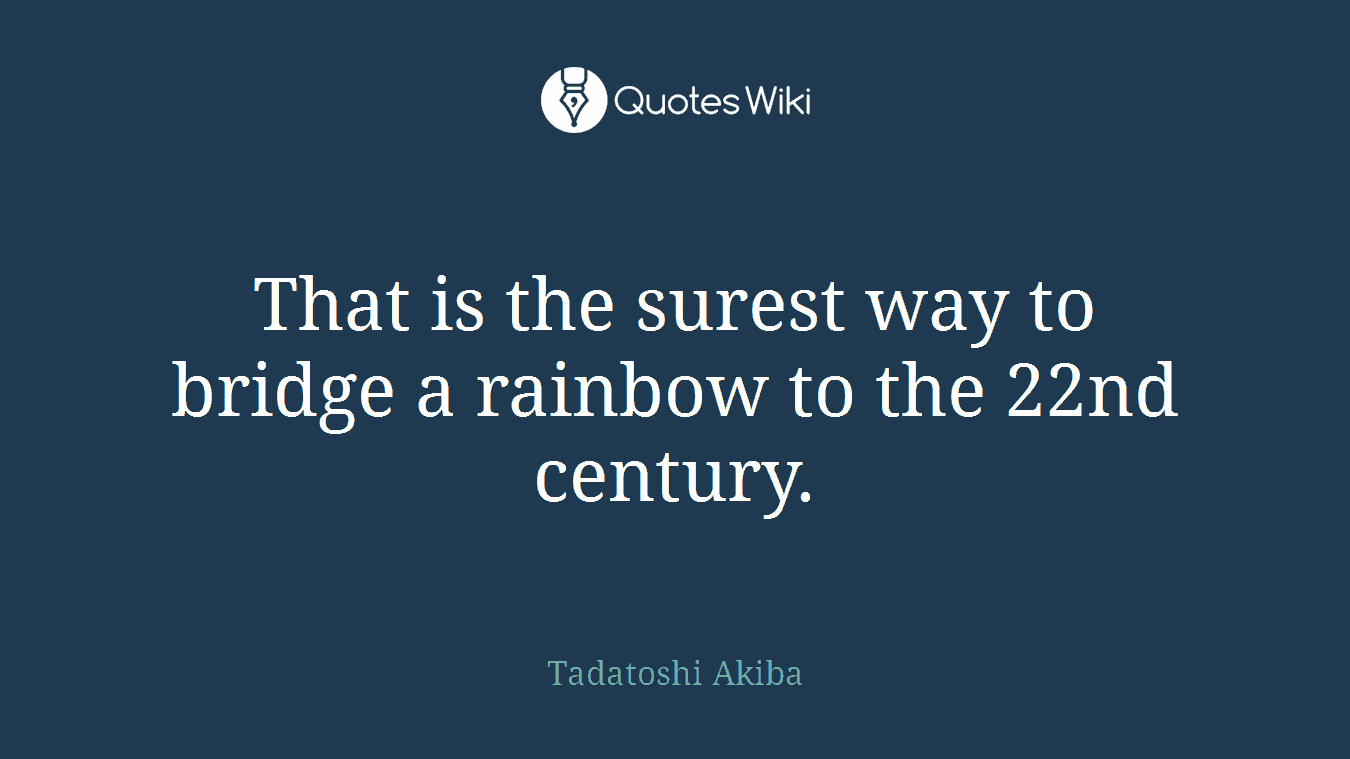 That is the surest way to bridge a rainbow to the 22nd century.