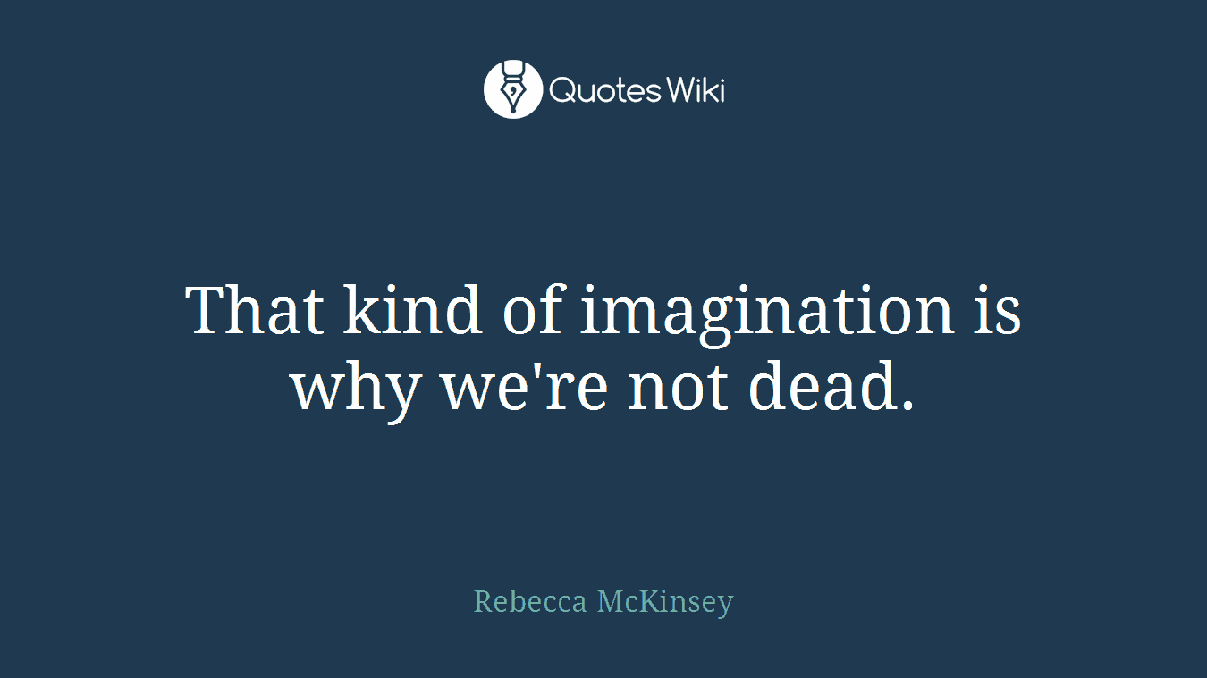 That kind of imagination is why we're not dead.