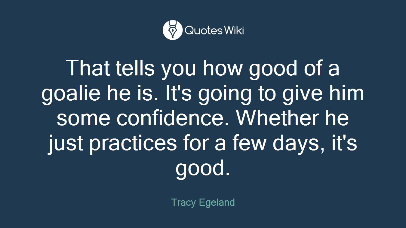 That tells you how good of a goalie he is. It's going to give him some confidence. Whether he just practices for a few days, it's good.