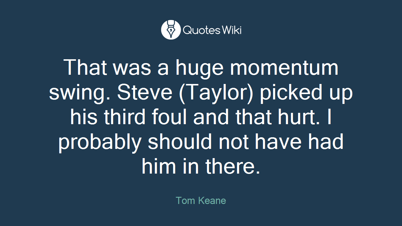 That was a huge momentum swing. Steve (Taylor) picked up his third foul and that hurt. I probably should not have had him in there.