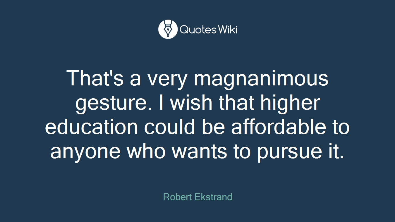 That's a very magnanimous gesture. I wish that higher education could be affordable to anyone who wants to pursue it.
