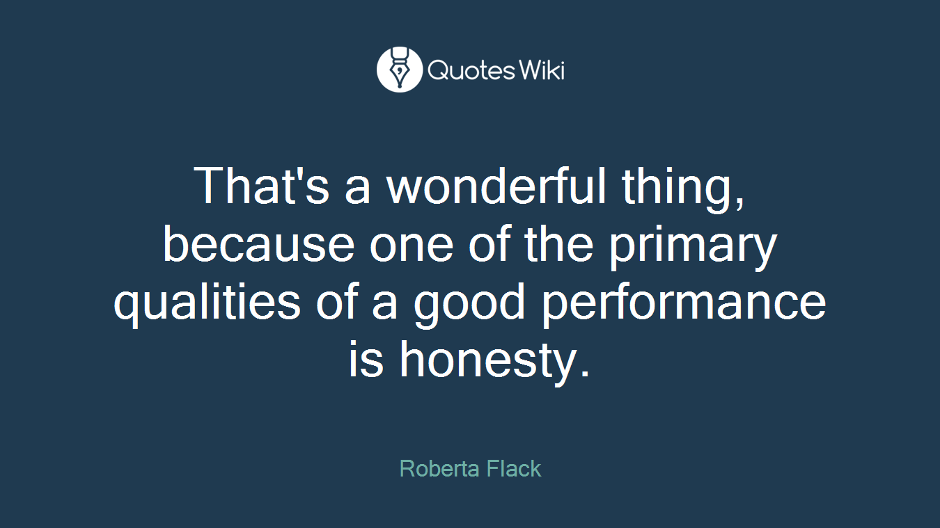 That's a wonderful thing, because one of the primary qualities of a good performance is honesty.