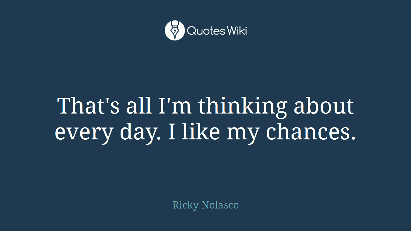 That's all I'm thinking about every day. I like my chances.