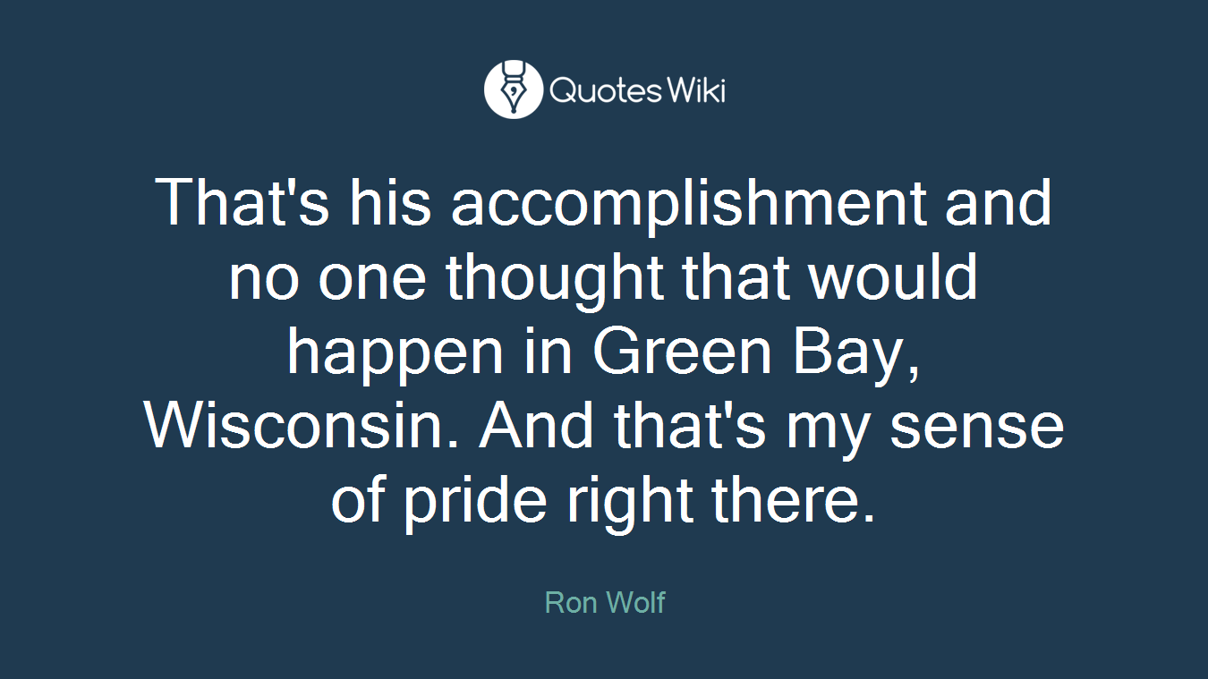 That's his accomplishment and no one thought that would happen in Green Bay, Wisconsin. And that's my sense of pride right there.