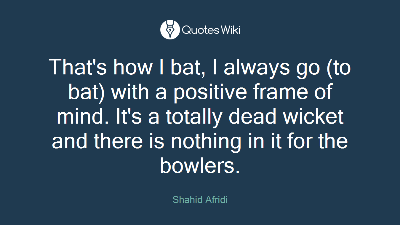 That's how I bat, I always go (to bat) with a positive frame of mind. It's a totally dead wicket and there is nothing in it for the bowlers.