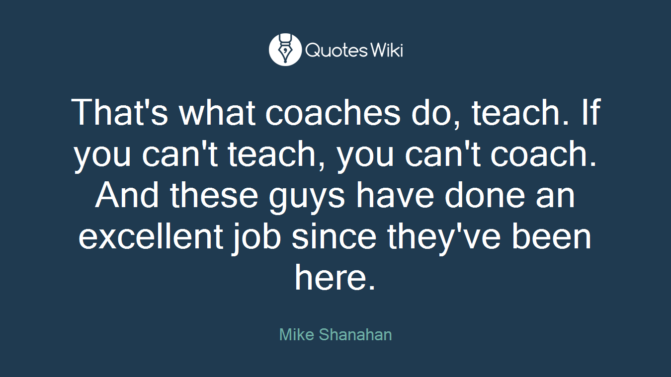 That's what coaches do, teach. If you can't teach, you can't coach. And these guys have done an excellent job since they've been here.