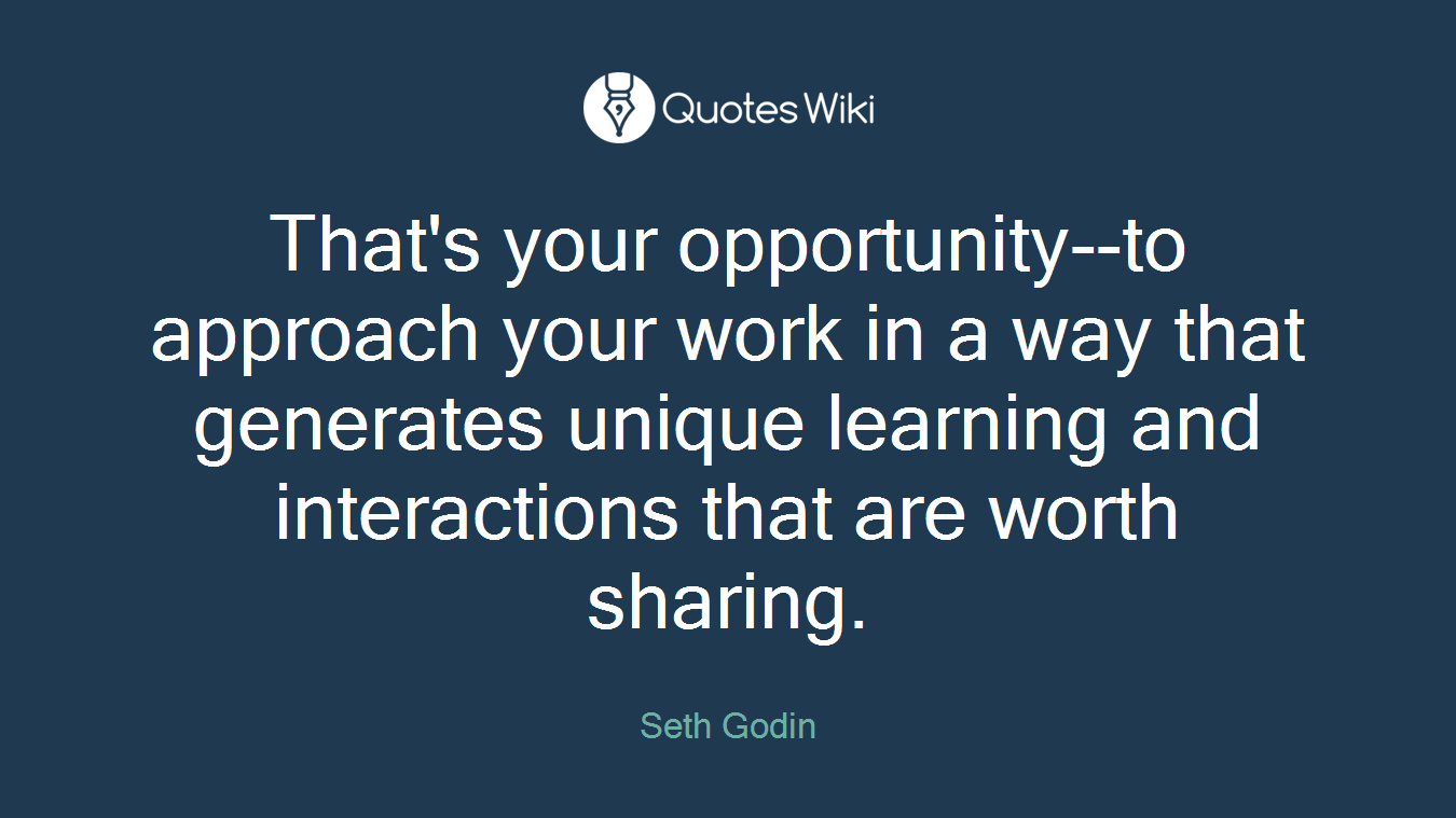 That's your opportunity--to approach your work in a way that generates unique learning and interactions that are worth sharing.