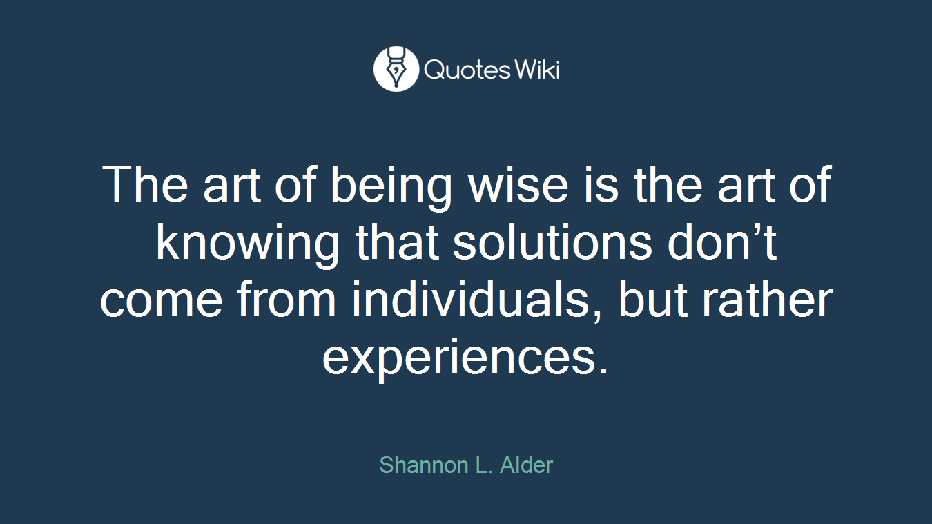The art of being wise is the art of knowing that solutions don’t come from individuals, but rather experiences.