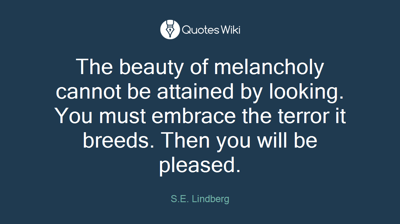The beauty of melancholy cannot be attained by looking. You must embrace the terror it breeds. Then you will be pleased.
