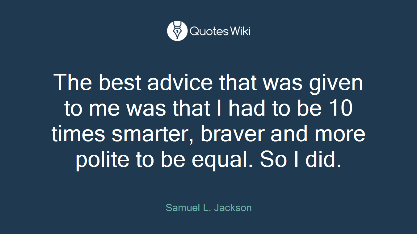 The best advice that was given to me was that I had to be 10 times smarter, braver and more polite to be equal. So I did.