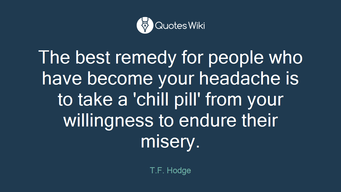The best remedy for people who have become your headache is to take a 'chill pill' from your willingness to endure their misery.