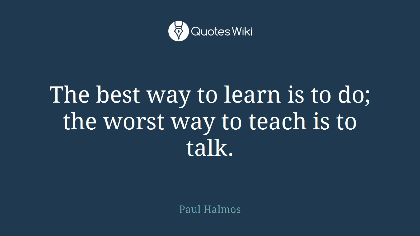 The best way to learn is to do; the worst way to teach is to talk.
