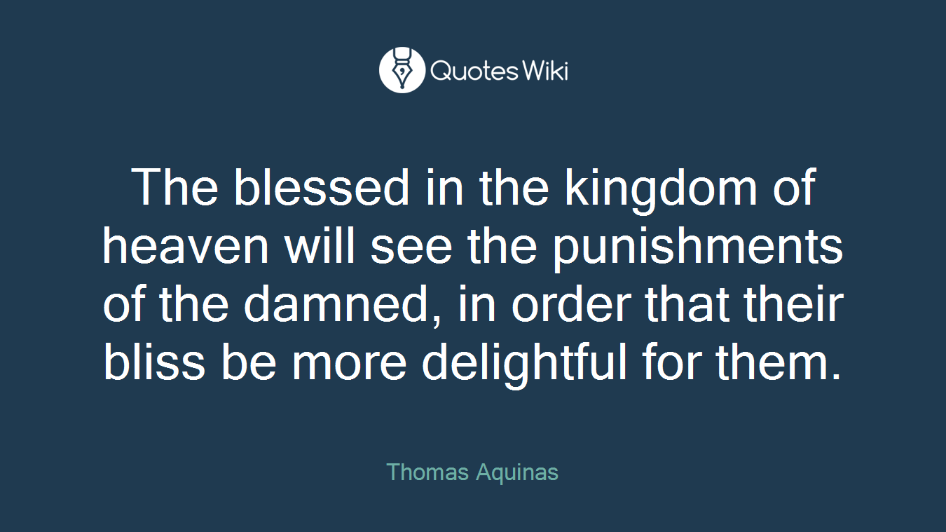 The blessed in the kingdom of heaven will see the punishments of the damned, in order that their bliss be more delightful for them.