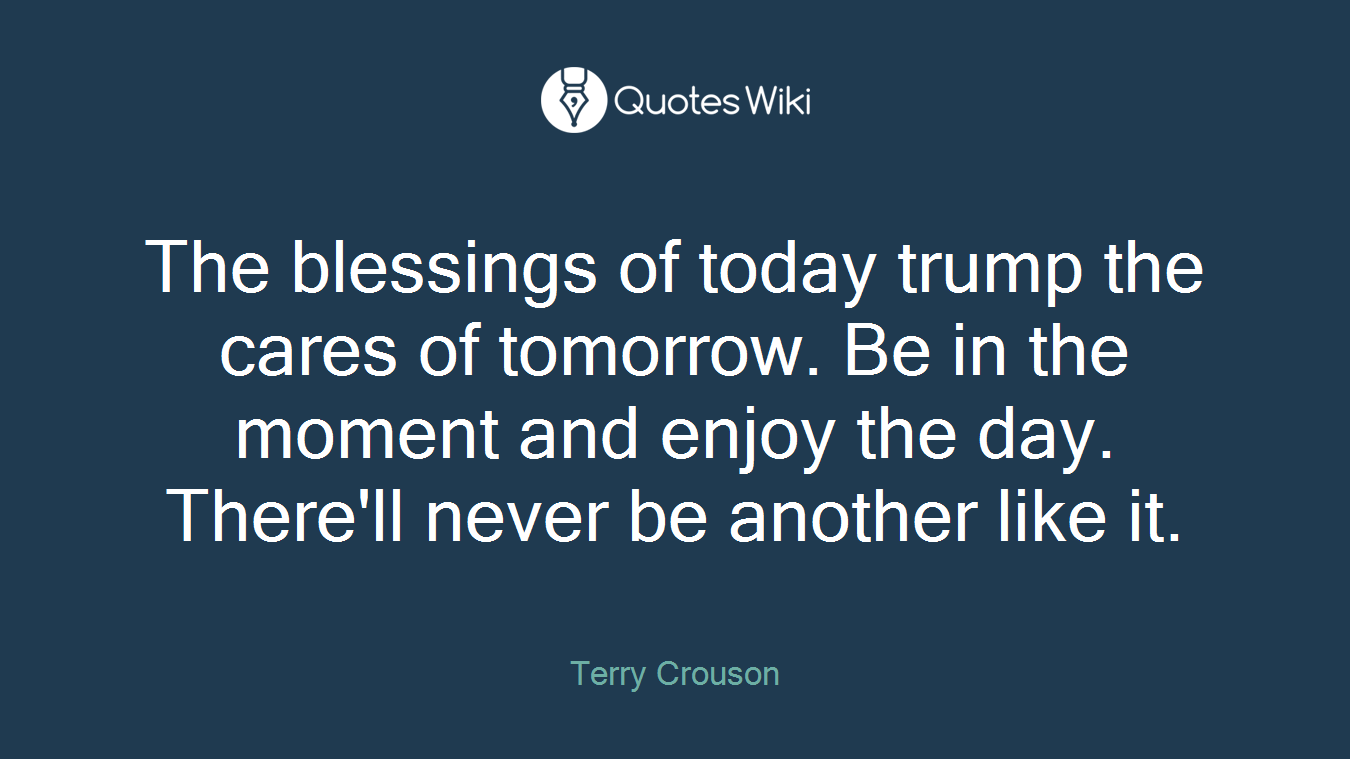 The blessings of today trump the cares of tomorrow. Be in the moment and enjoy the day. There'll never be another like it.
