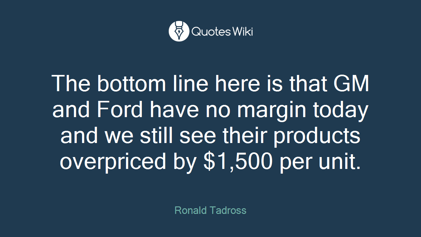 The bottom line here is that GM and Ford have no margin today and we still see their products overpriced by $1,500 per unit.