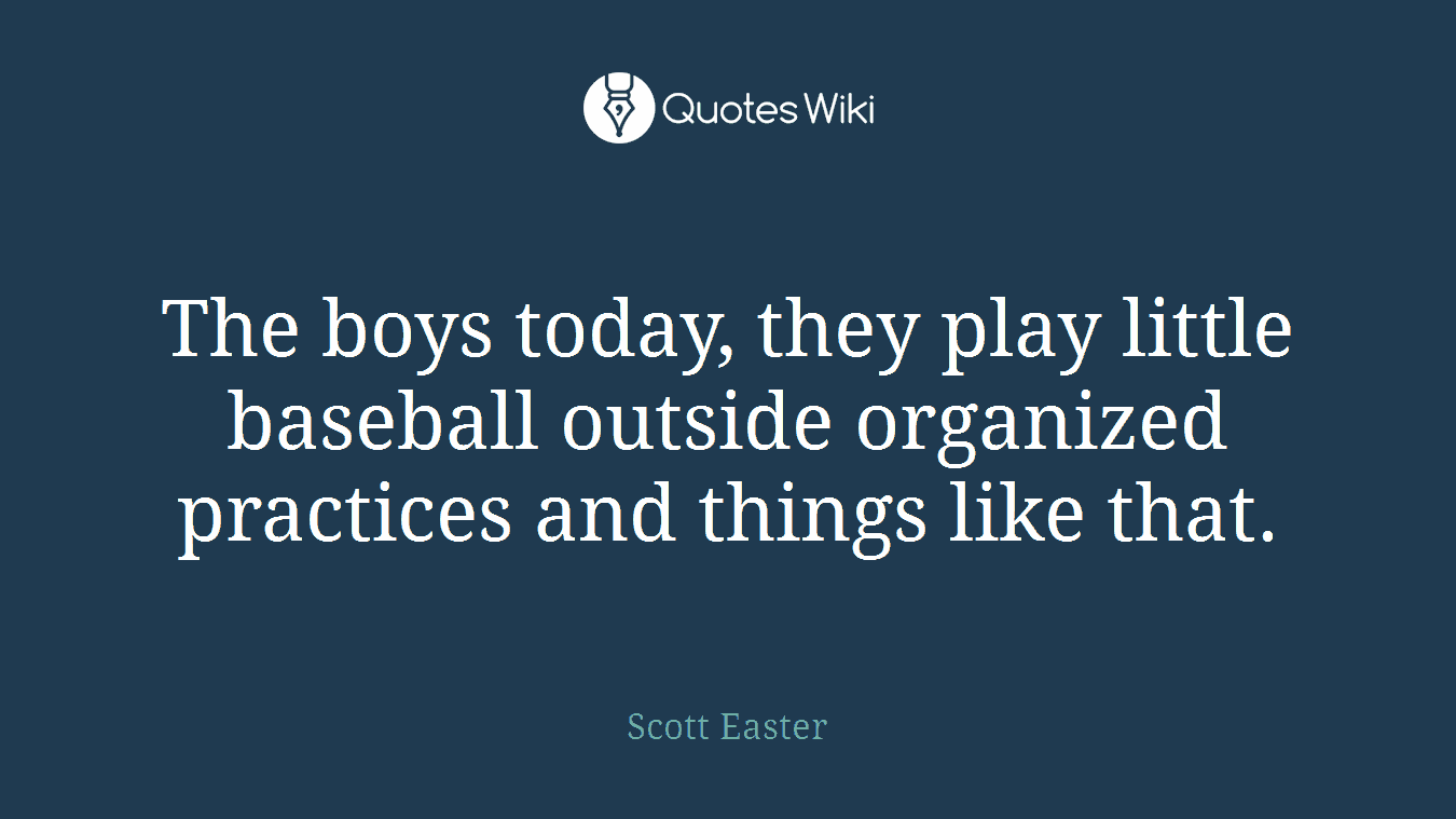 The boys today, they play little baseball outside organized practices and things like that.