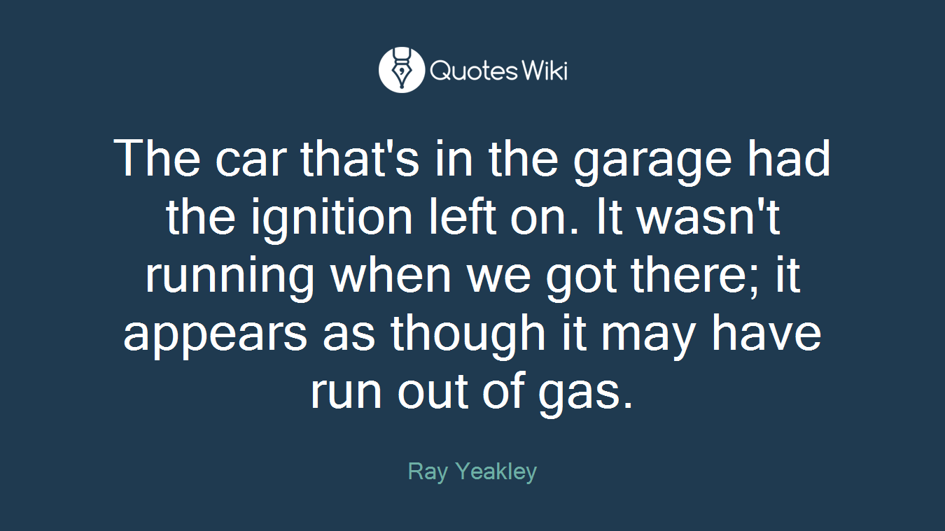 The car that's in the garage had the ignition left on. It wasn't running when we got there; it appears as though it may have run out of gas.