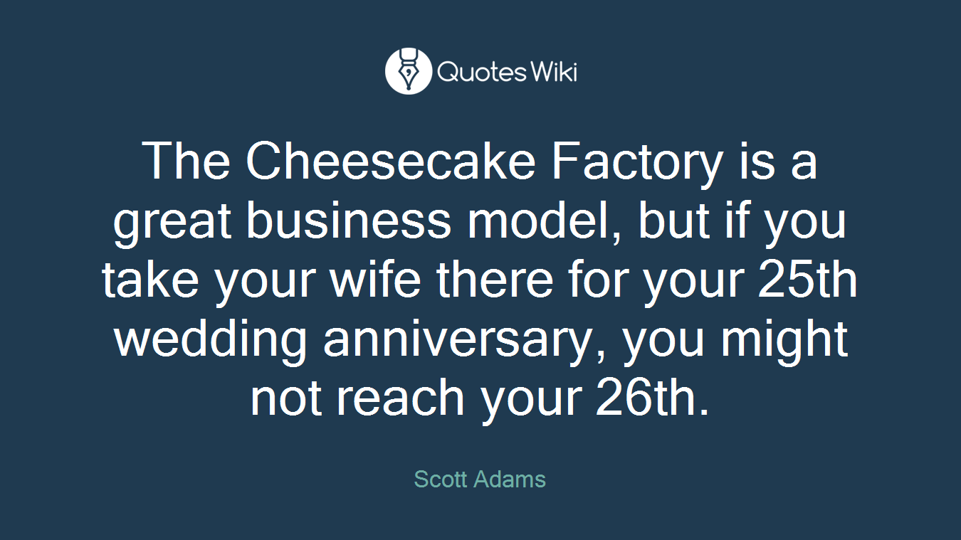 The Cheesecake Factory is a great business model, but if you take your wife there for your 25th wedding anniversary, you might not reach your 26th.
