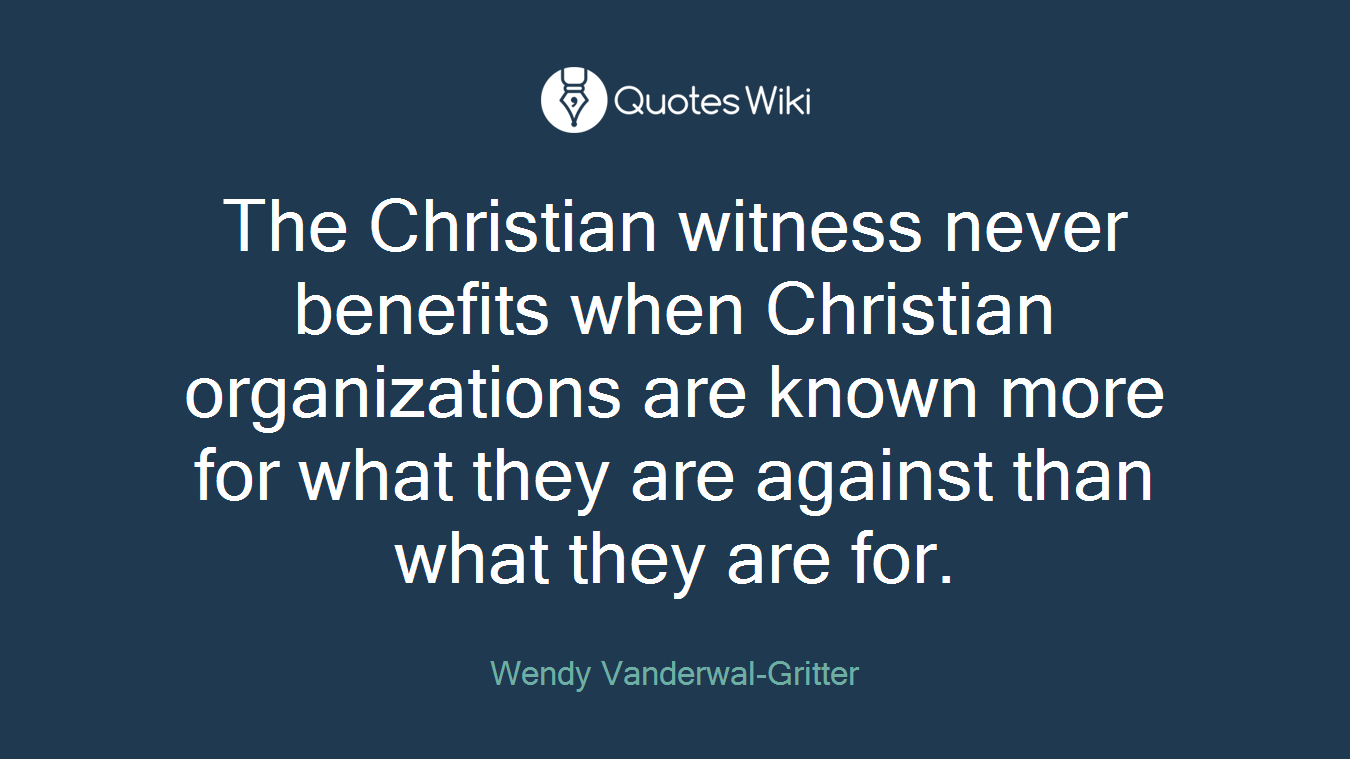 The Christian witness never benefits when Christian organizations are known more for what they are against than what they are for.