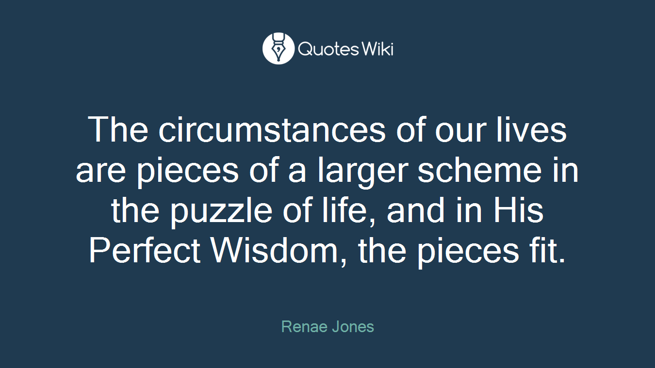 The circumstances of our lives are pieces of a larger scheme in the puzzle of life, and in His Perfect Wisdom, the pieces fit.