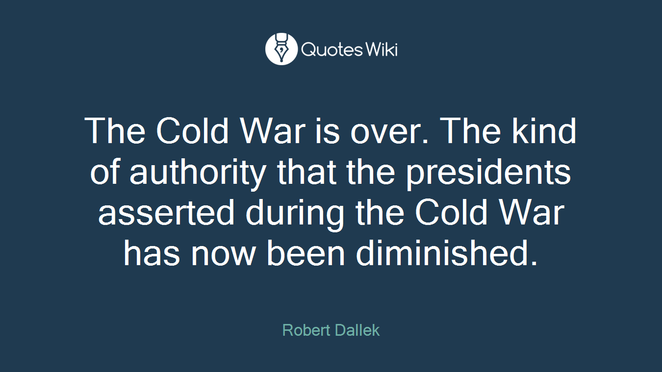 The Cold War is over. The kind of authority that the presidents asserted during the Cold War has now been diminished.