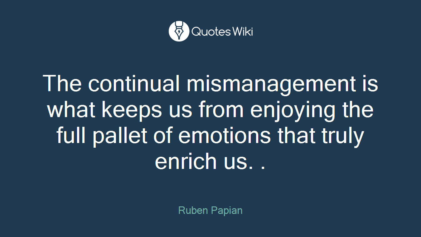 The continual mismanagement is what keeps us from enjoying the full pallet of emotions that truly enrich us. .