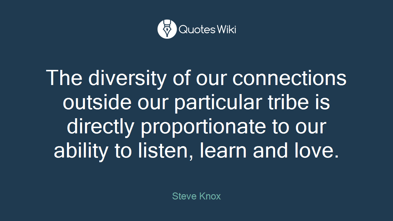 The diversity of our connections outside our particular tribe is directly proportionate to our ability to listen, learn and love.