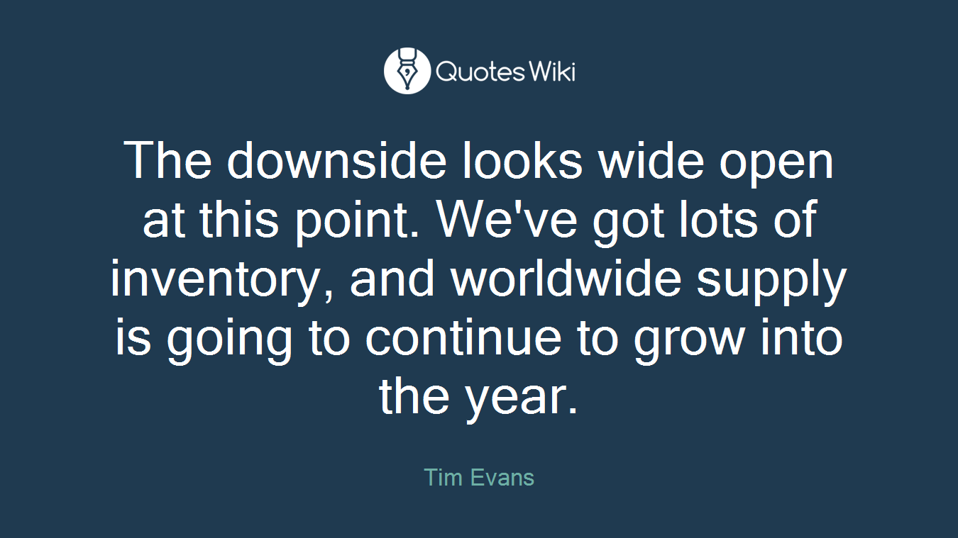 The downside looks wide open at this point. We've got lots of inventory, and worldwide supply is going to continue to grow into the year.