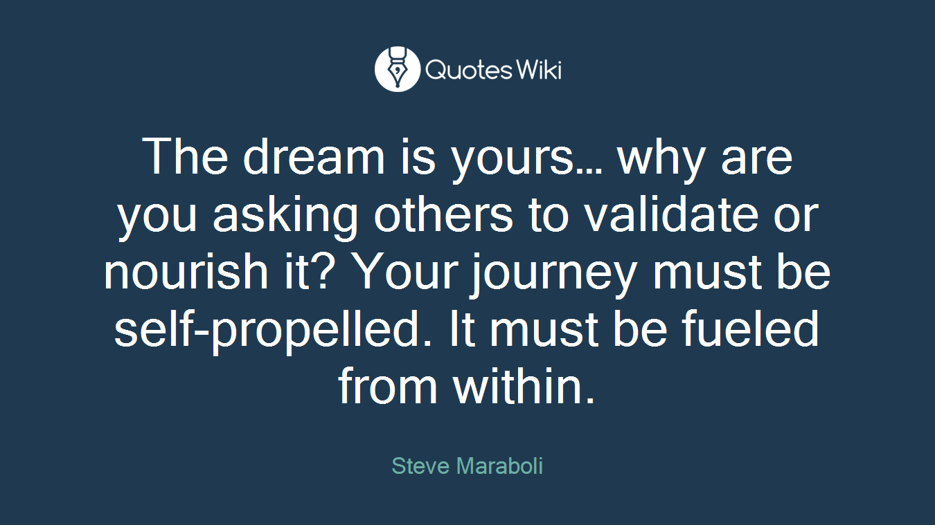 The dream is yours… why are you asking others to validate or nourish it? Your journey must be self-propelled. It must be fueled from within.
