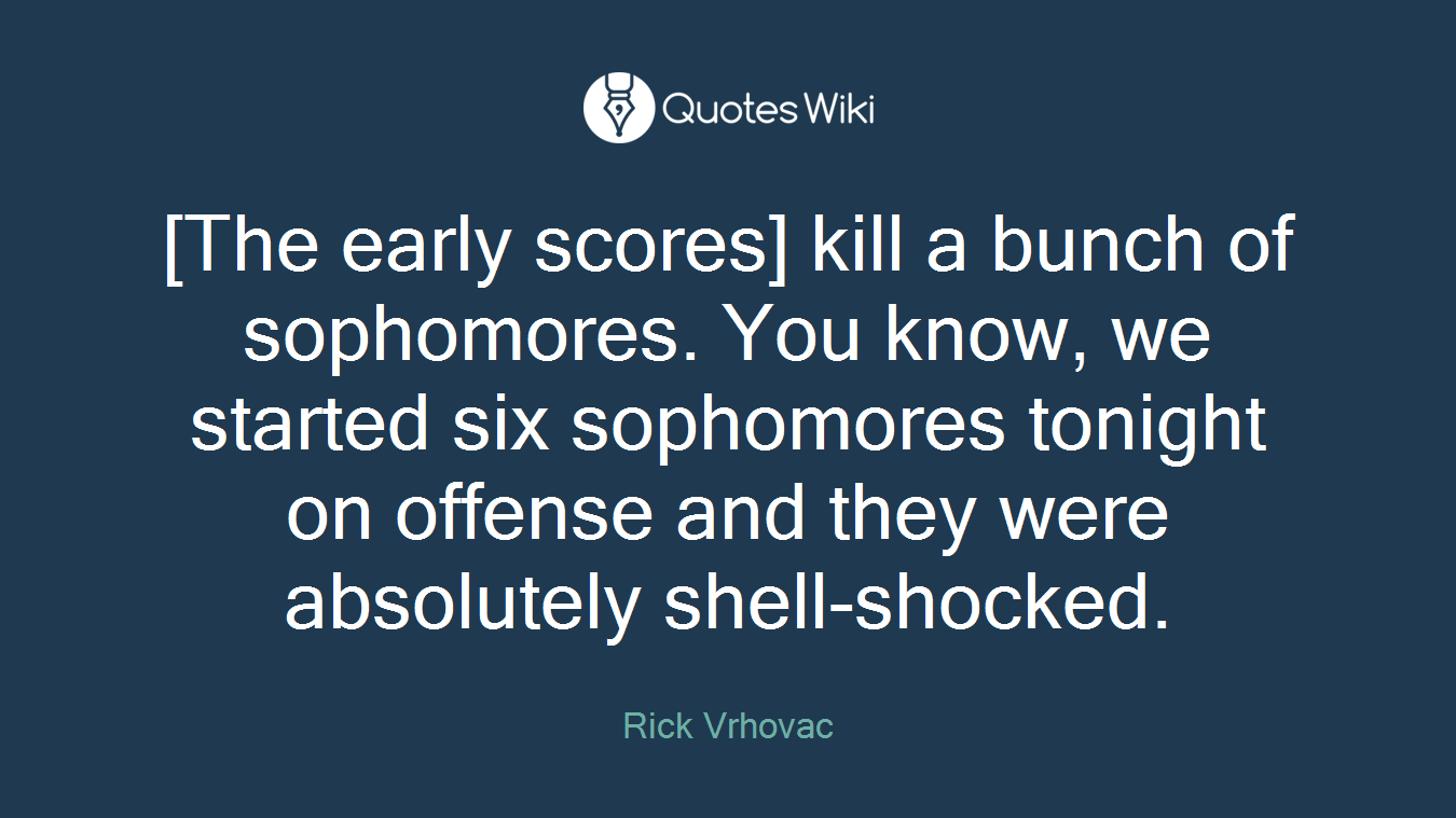 [The early scores] kill a bunch of sophomores. You know, we started six sophomores tonight on offense and they were absolutely shell-shocked.